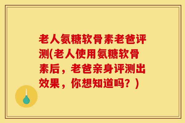 老人氨糖软骨素老爸评测(老人使用氨糖软骨素后，老爸亲身评测出效果，你想知道吗？)