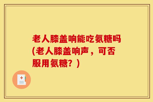 老人膝盖响能吃氨糖吗(老人膝盖响声，可否服用氨糖？)