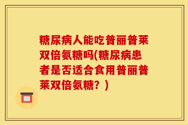 糖尿病人能吃普丽普莱双倍氨糖吗(糖尿病患者是否适合食用普丽普莱双倍氨糖？)