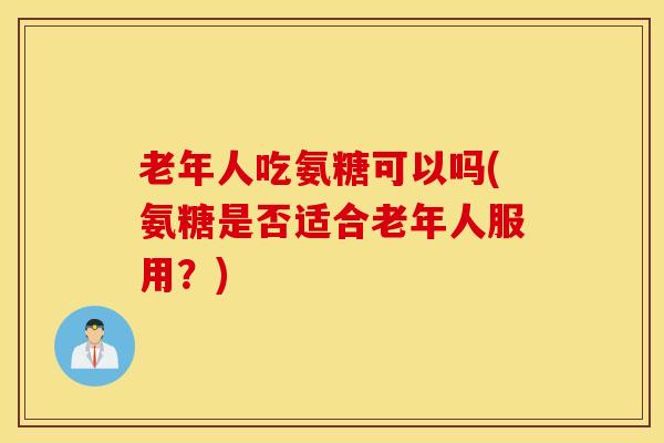 老年人吃氨糖可以吗(氨糖是否适合老年人服用？)