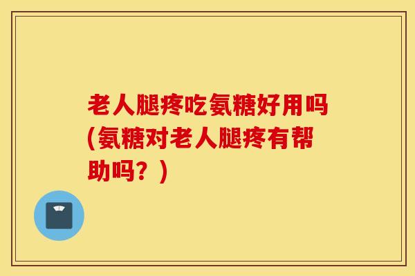 老人腿疼吃氨糖好用吗(氨糖对老人腿疼有帮助吗？)