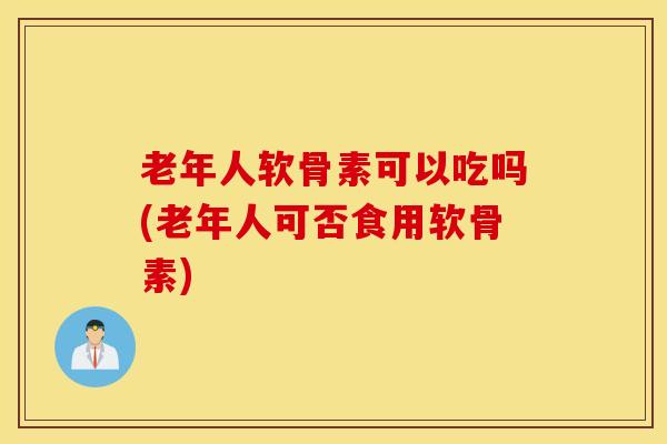 老年人软骨素可以吃吗(老年人可否食用软骨素)