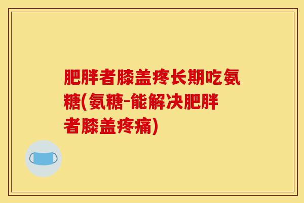 肥胖者膝盖疼长期吃氨糖(氨糖-能解决肥胖者膝盖疼痛)