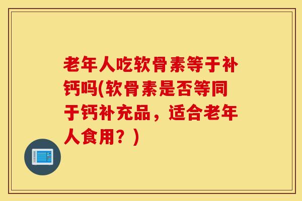 老年人吃软骨素等于补钙吗(软骨素是否等同于钙补充品，适合老年人食用？)