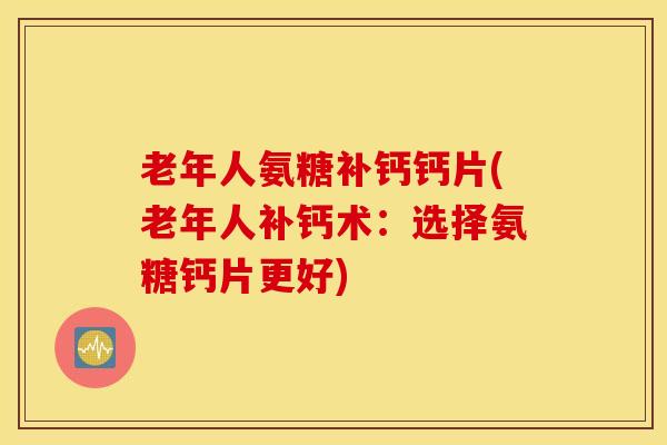 老年人氨糖补钙钙片(老年人补钙术：选择氨糖钙片更好)