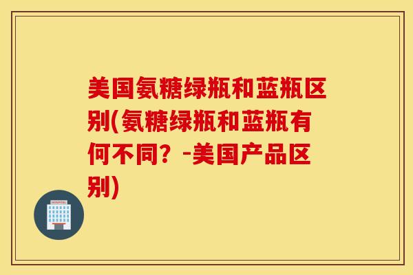 美国氨糖绿瓶和蓝瓶区别(氨糖绿瓶和蓝瓶有何不同？-美国产品区别)