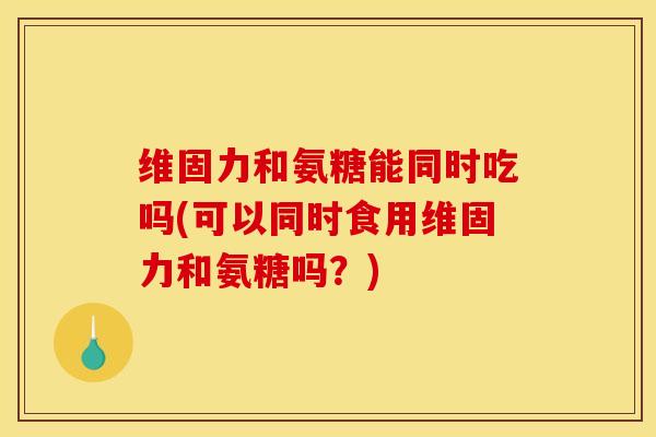 维固力和氨糖能同时吃吗(可以同时食用维固力和氨糖吗？)