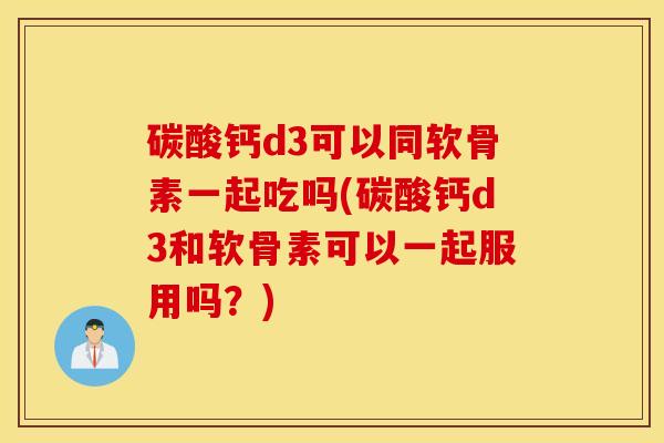 碳酸钙d3可以同软骨素一起吃吗(碳酸钙d3和软骨素可以一起服用吗？)