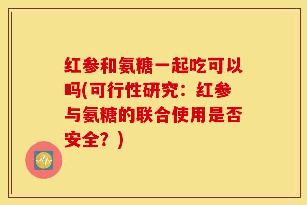 红参和氨糖一起吃可以吗(可行性研究：红参与氨糖的联合使用是否安全？)