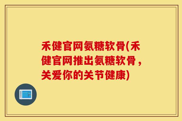 禾健官网氨糖软骨(禾健官网推出氨糖软骨，关爱你的关节健康)