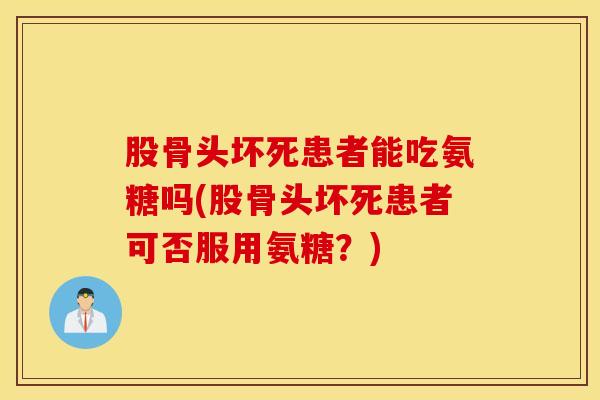 股骨头坏死患者能吃氨糖吗(股骨头坏死患者可否服用氨糖？)