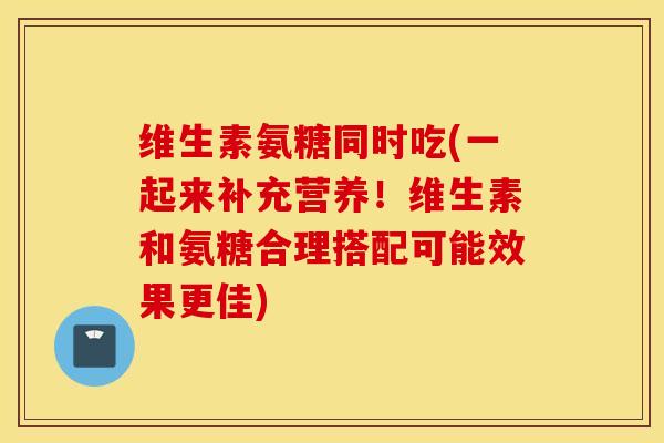 维生素氨糖同时吃(一起来补充营养！维生素和氨糖合理搭配可能效果更佳)