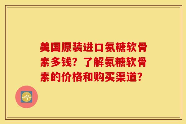 美国原装进口氨糖软骨素多钱？了解氨糖软骨素的价格和购买渠道？