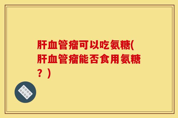 肝血管瘤可以吃氨糖(肝血管瘤能否食用氨糖？)