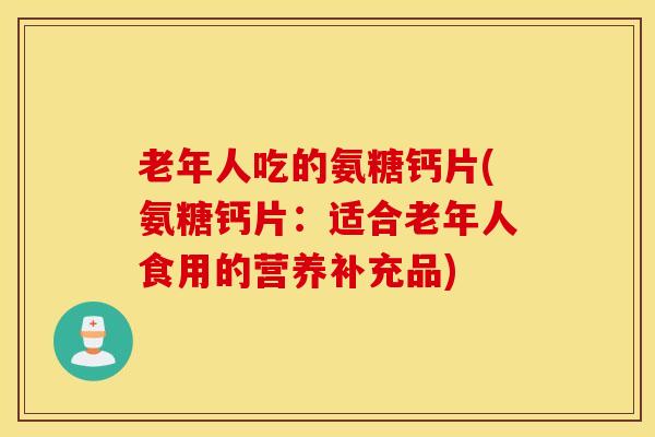 老年人吃的氨糖钙片(氨糖钙片：适合老年人食用的营养补充品)