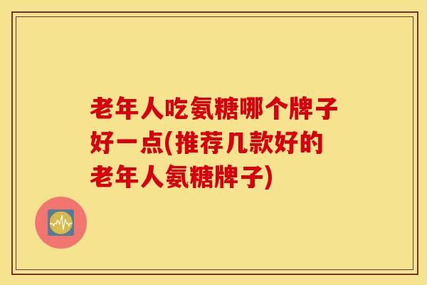 老年人吃氨糖哪个牌子好一点(推荐几款好的老年人氨糖牌子)