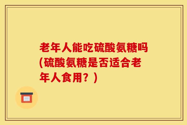 老年人能吃硫酸氨糖吗(硫酸氨糖是否适合老年人食用?) 老年人能吃硫酸氨糖吗(硫酸氨糖是否适合老年人食用?)
