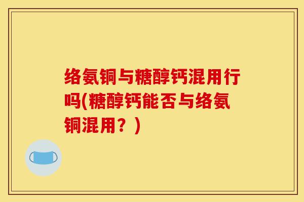 络氨铜与糖醇钙混用行吗(糖醇钙能否与络氨铜混用？)