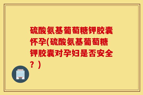 硫酸氨基葡萄糖钾胶囊怀孕(硫酸氨基葡萄糖钾胶囊对孕妇是否安全？)