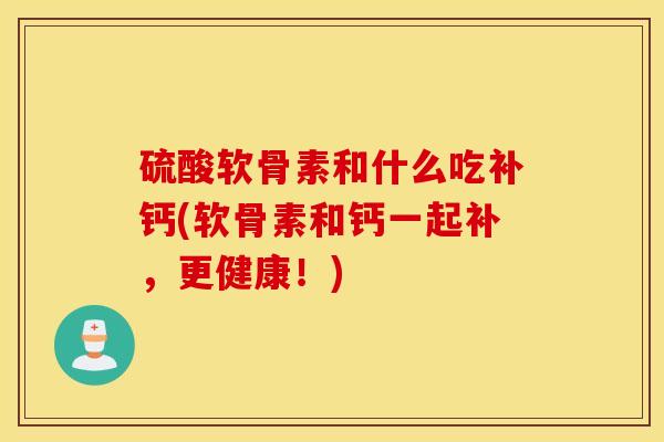 硫酸软骨素和什么吃补钙(软骨素和钙一起补，更健康！)