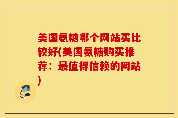美国氨糖哪个网站买比较好(美国氨糖购买推荐：最值得信赖的网站)