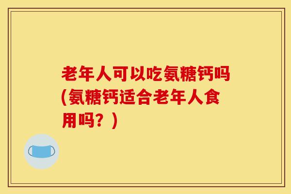 老年人可以吃氨糖钙吗(氨糖钙适合老年人食用吗？)