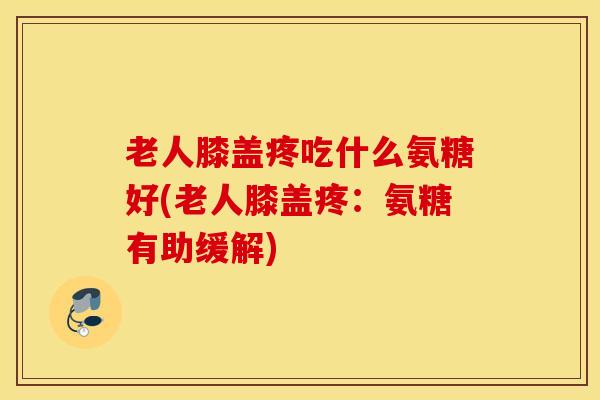 老人膝盖疼吃什么氨糖好(老人膝盖疼:氨糖有助缓解) 老人膝盖疼吃什么氨糖好(老人膝盖疼:氨糖有助缓解)