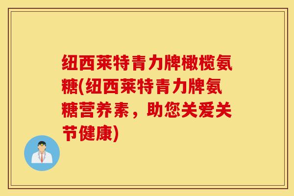 纽西莱特青力牌橄榄氨糖(纽西莱特青力牌氨糖营养素，助您关爱关节健康)
