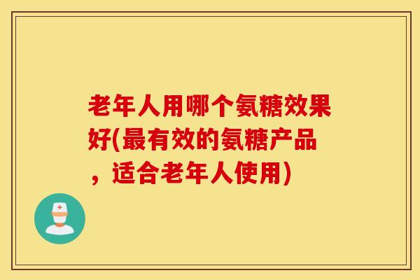 老年人用哪个氨糖效果好(最有效的氨糖产品，适合老年人使用)