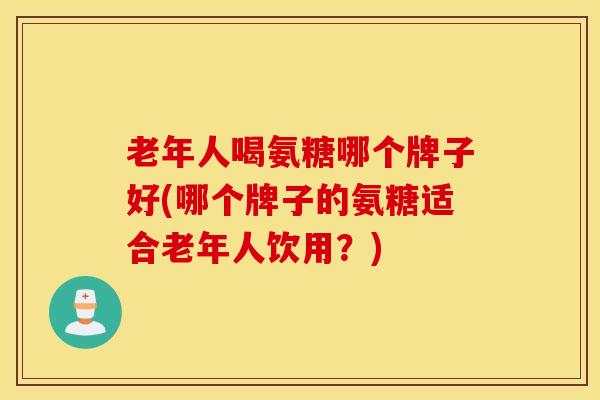 老年人喝氨糖哪个牌子好(哪个牌子的氨糖适合老年人饮用？)