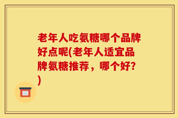 老年人吃氨糖哪个品牌好点呢(老年人适宜品牌氨糖推荐，哪个好？)
