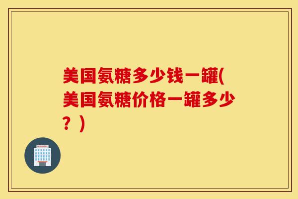 美国氨糖多少钱一罐(美国氨糖价格一罐多少?) 美国氨糖多少钱一罐(美国氨糖价格一罐多少?)