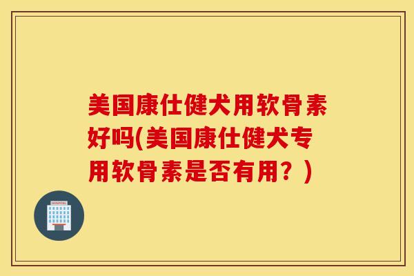 美国康仕健犬用软骨素好吗(美国康仕健犬专用软骨素是否有用？)