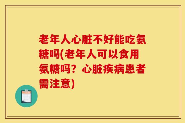 老年人心脏不好能吃氨糖吗(老年人可以食用氨糖吗？心脏疾病患者需注意)