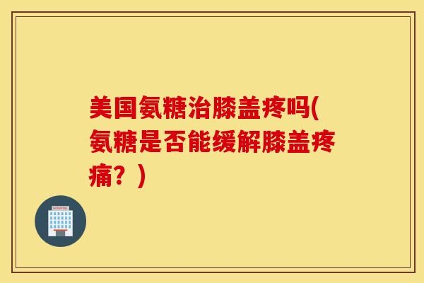 美国氨糖治膝盖疼吗(氨糖是否能缓解膝盖疼痛？)