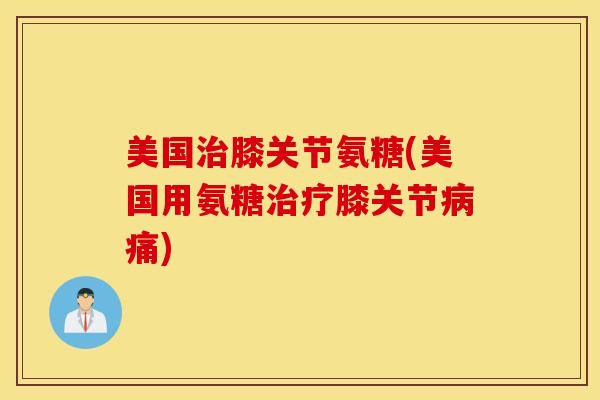 美国治膝关节氨糖(美国用氨糖治疗膝关节病痛)