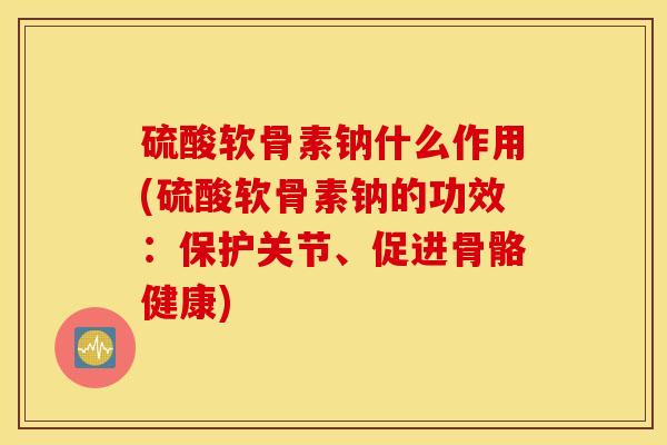 硫酸软骨素钠什么作用(硫酸软骨素钠的功效：保护关节、促进骨骼健康)