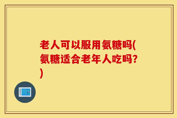 老人可以服用氨糖吗(氨糖适合老年人吃吗?) 老人可以服用氨糖吗(氨糖适合老年人吃吗?)