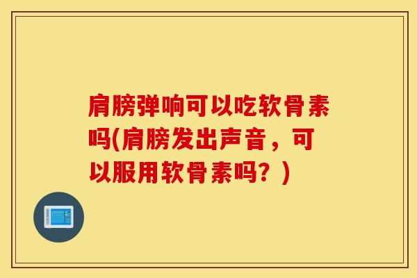肩膀弹响可以吃软骨素吗(肩膀发出声音，可以服用软骨素吗？)