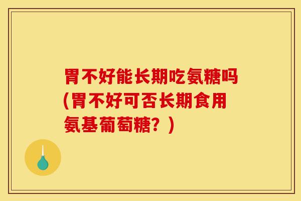 胃不好能长期吃氨糖吗(胃不好可否长期食用氨基葡萄糖？)