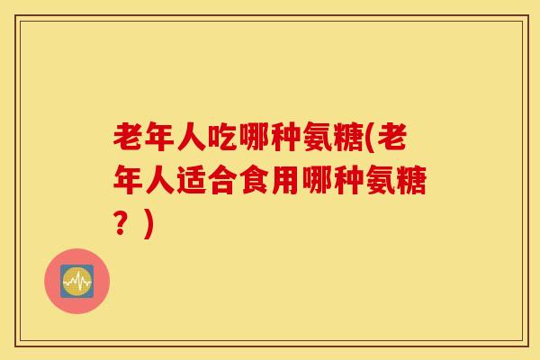 老年人吃哪种氨糖(老年人适合食用哪种氨糖？)