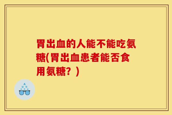 胃出血的人能不能吃氨糖(胃出血患者能否食用氨糖？)