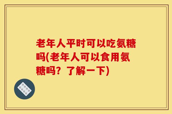老年人平时可以吃氨糖吗(老年人可以食用氨糖吗？了解一下)