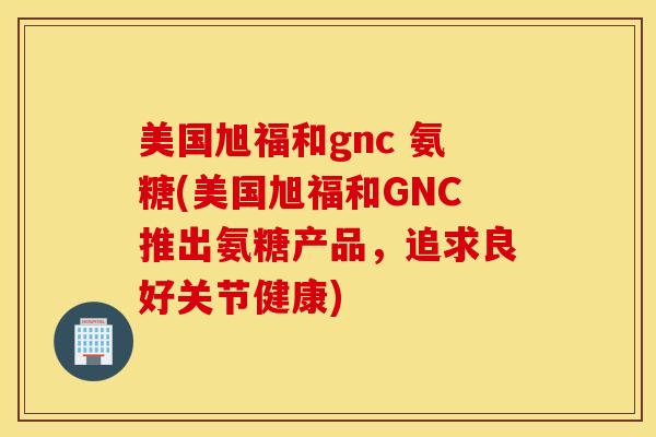 美国旭福和gnc 氨糖(美国旭福和GNC推出氨糖产品，追求良好关节健康)