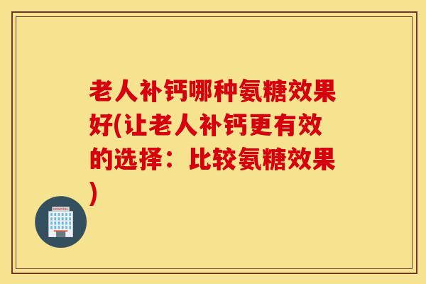 老人补钙哪种氨糖效果好(让老人补钙更有效的选择：比较氨糖效果)
