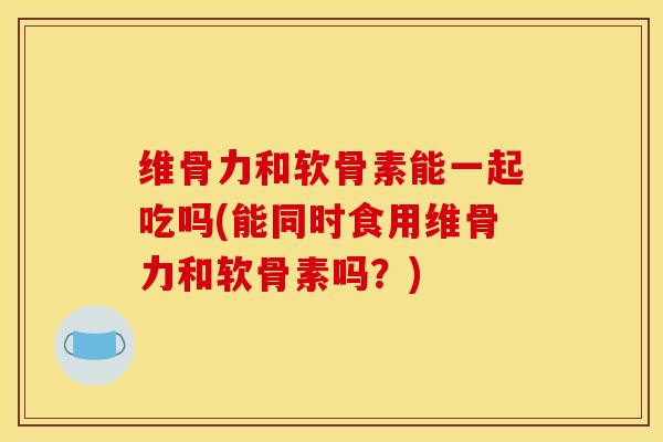 维骨力和软骨素能一起吃吗(能同时食用维骨力和软骨素吗？)