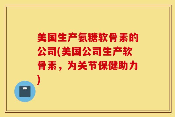 美国生产氨糖软骨素的公司(美国公司生产软骨素，为关节保健助力)