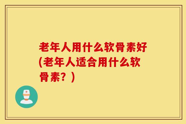 老年人用什么软骨素好(老年人适合用什么软骨素？)