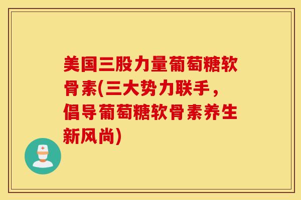 美国三股力量葡萄糖软骨素(三大势力联手，倡导葡萄糖软骨素养生新风尚)