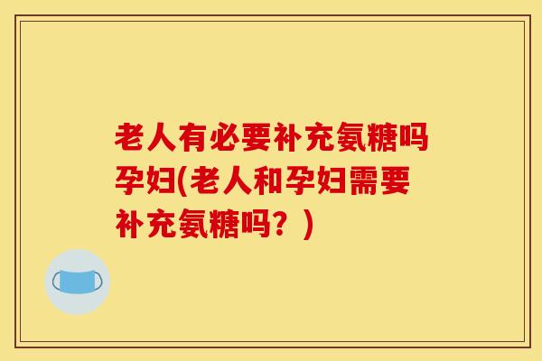 老人有必要补充氨糖吗孕妇(老人和孕妇需要补充氨糖吗？)